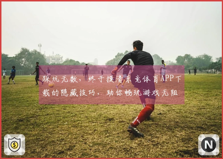 踩坑无数，终于摸清乐竞体育APP下载的隐藏技巧，助你畅玩游戏无阻碍